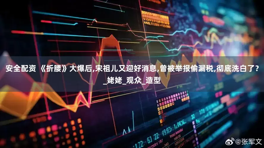安全配资 《折腰》大爆后,宋祖儿又迎好消息,曾被举报偷漏税,彻底洗白了？_姥姥_观众_造型