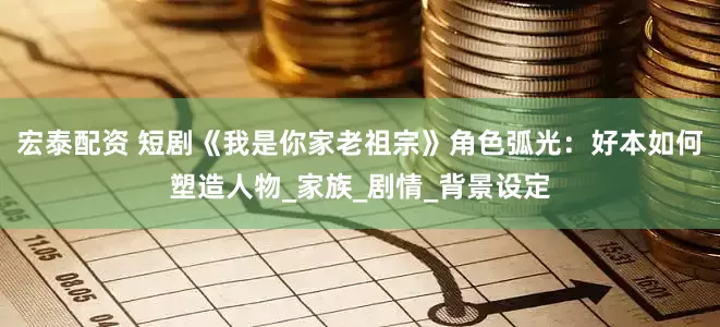宏泰配资 短剧《我是你家老祖宗》角色弧光：好本如何塑造人物_家族_剧情_背景设定
