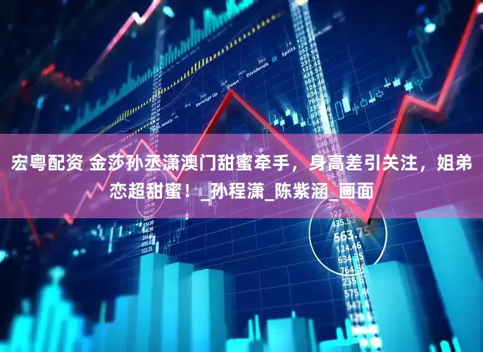宏粤配资 金莎孙丞潇澳门甜蜜牵手，身高差引关注，姐弟恋超甜蜜！_孙程潇_陈紫涵_画面