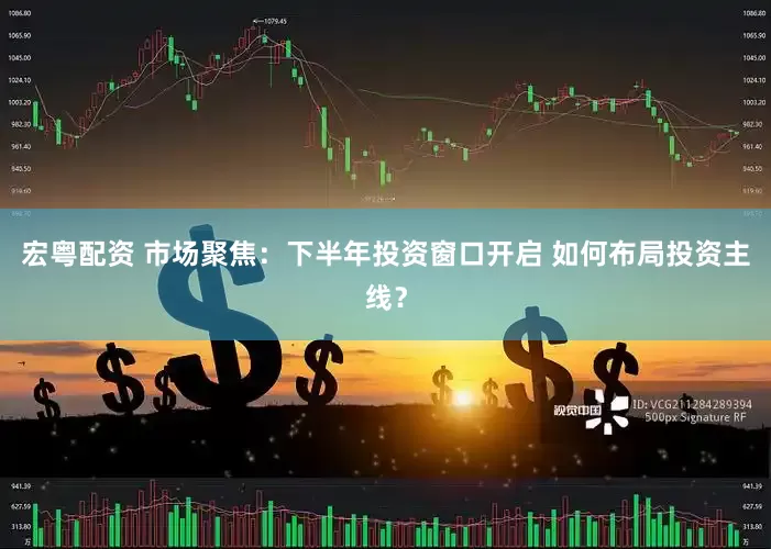 宏粤配资 市场聚焦：下半年投资窗口开启 如何布局投资主线？