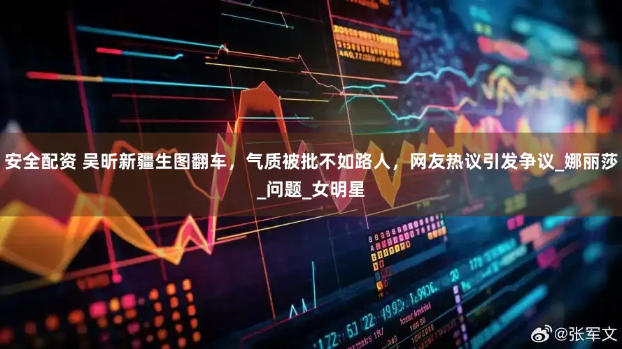 安全配资 吴昕新疆生图翻车，气质被批不如路人，网友热议引发争议_娜丽莎_问题_女明星