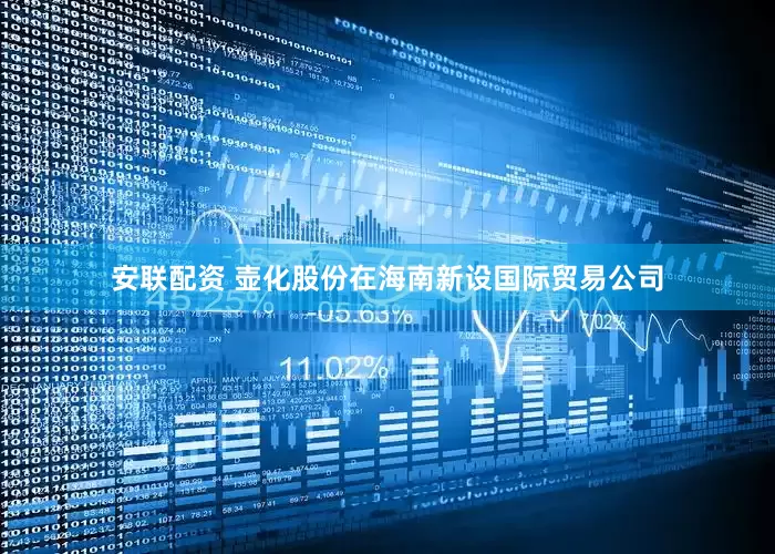 安联配资 壶化股份在海南新设国际贸易公司