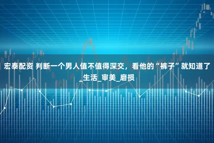宏泰配资 判断一个男人值不值得深交，看他的“裤子”就知道了_生活_审美_磨损