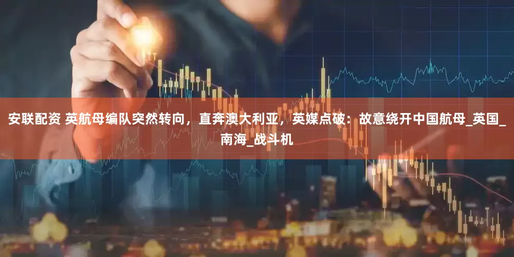 安联配资 英航母编队突然转向，直奔澳大利亚，英媒点破：故意绕开中国航母_英国_南海_战斗机