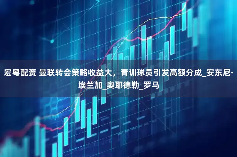 宏粤配资 曼联转会策略收益大，青训球员引发高额分成_安东尼·埃兰加_奥耶德勒_罗马