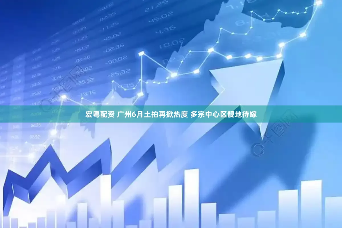 宏粤配资 广州6月土拍再掀热度 多宗中心区靓地待嫁