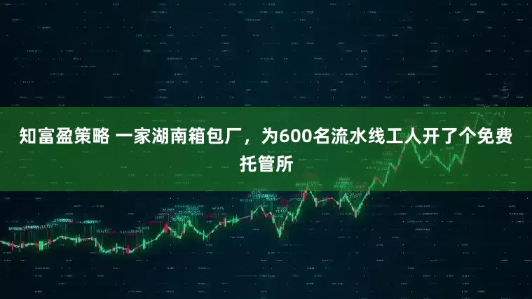 知富盈策略 一家湖南箱包厂，为600名流水线工人开了个免费托管所