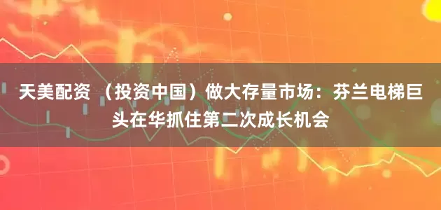 天美配资 （投资中国）做大存量市场：芬兰电梯巨头在华抓住第二次成长机会
