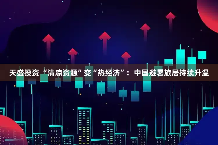 天盛投资 “清凉资源”变“热经济”：中国避暑旅居持续升温