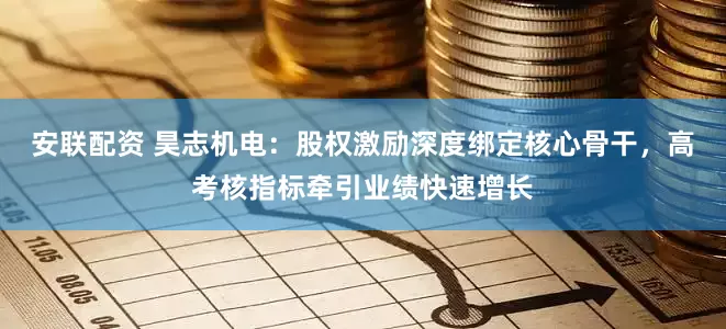 安联配资 昊志机电：股权激励深度绑定核心骨干，高考核指标牵引业绩快速增长