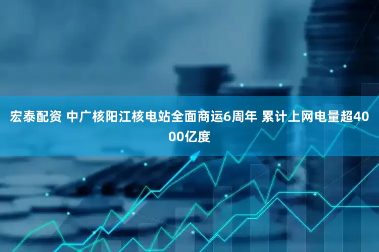 宏泰配资 中广核阳江核电站全面商运6周年 累计上网电量超4000亿度
