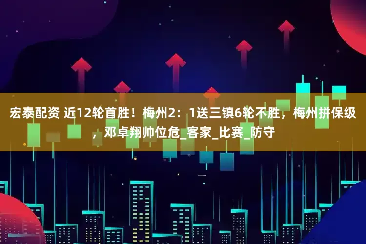 宏泰配资 近12轮首胜！梅州2：1送三镇6轮不胜，梅州拼保级，邓卓翔帅位危_客家_比赛_防守