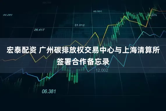宏泰配资 广州碳排放权交易中心与上海清算所签署合作备忘录