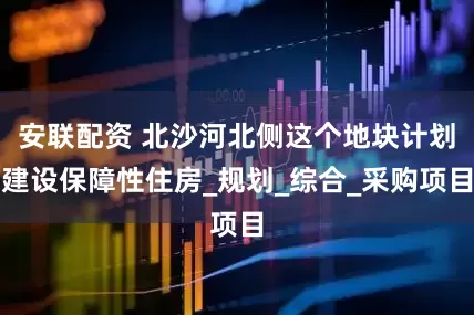 安联配资 北沙河北侧这个地块计划建设保障性住房_规划_综合_采购项目