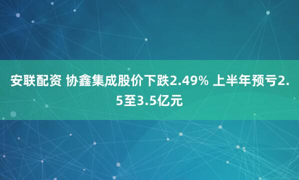 安联配资 协鑫集成股价下跌2.49% 上半年预亏2.5至3.5亿元