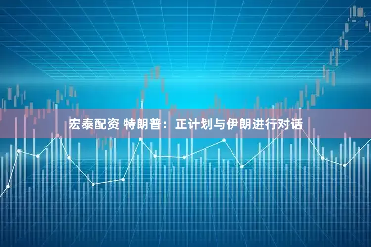 宏泰配资 特朗普：正计划与伊朗进行对话