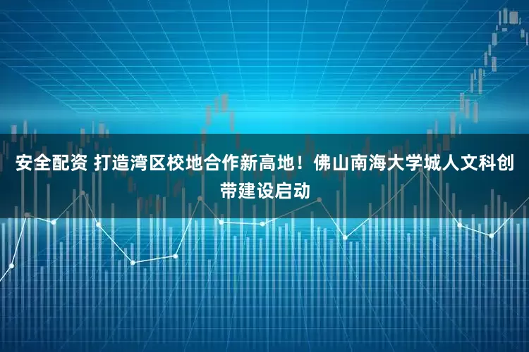 安全配资 打造湾区校地合作新高地！佛山南海大学城人文科创带建设启动