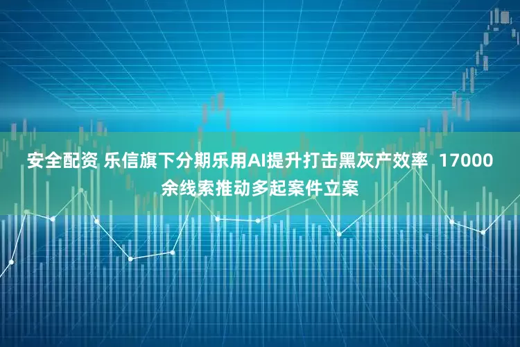 安全配资 乐信旗下分期乐用AI提升打击黑灰产效率  17000余线索推动多起案件立案