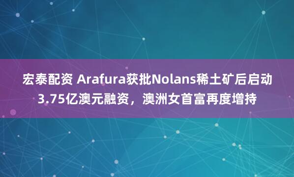 宏泰配资 Arafura获批Nolans稀土矿后启动3.75亿澳元融资，澳洲女首富再度增持